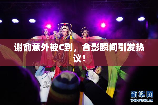 谢俞意外被C到，合影瞬间引发热议！