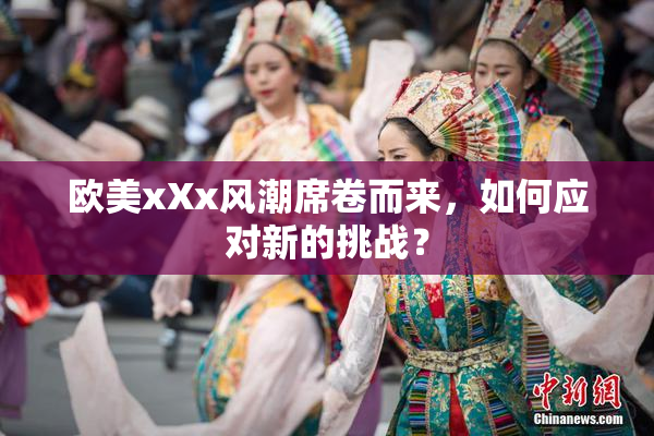 欧美xXx风潮席卷而来，如何应对新的挑战？