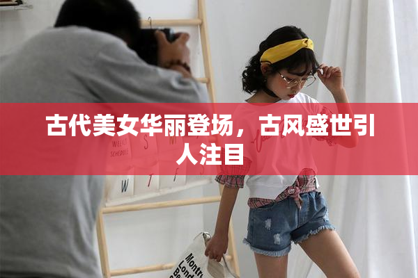 古代美女华丽登场，古风盛世引人注目