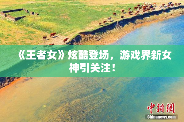 《王者女》炫酷登场，游戏界新女神引关注！