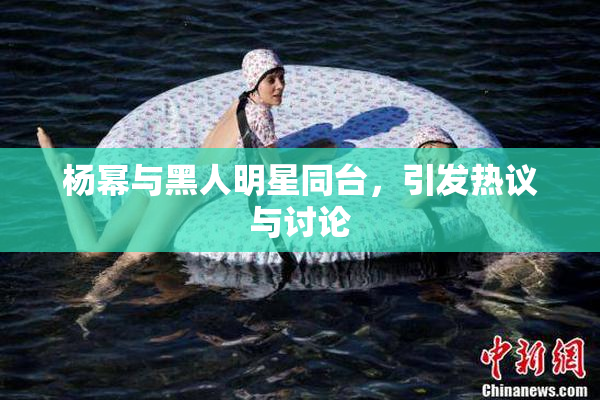 杨幂与黑人明星同台，引发热议与讨论