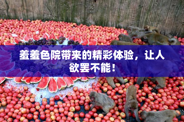 羞羞色院带来的精彩体验，让人欲罢不能！