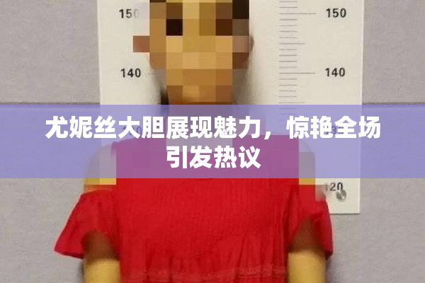 尤妮丝大胆展现魅力，惊艳全场引发热议