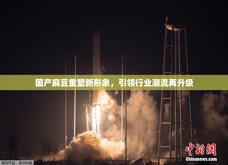 国产麻豆重塑新形象，引领行业潮流再升级