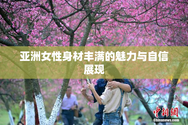 亚洲女性身材丰满的魅力与自信展现