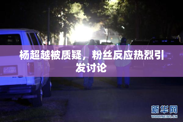 杨超越被质疑，粉丝反应热烈引发讨论