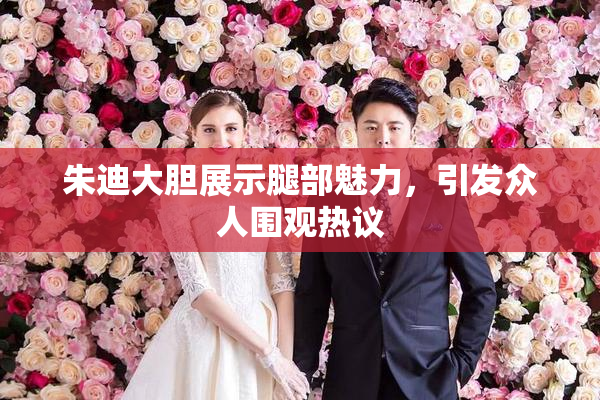 朱迪大胆展示腿部魅力，引发众人围观热议