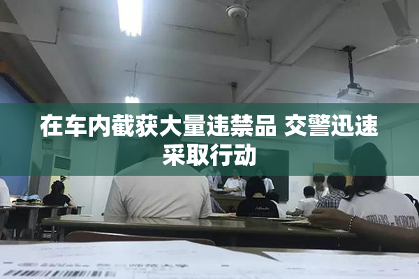 在车内截获大量违禁品 交警迅速采取行动