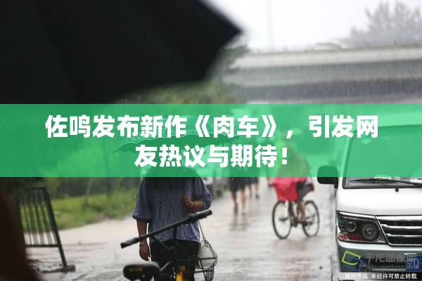 佐鸣发布新作《肉车》，引发网友热议与期待！