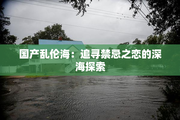 国产乱伦海：追寻禁忌之恋的深海探索
