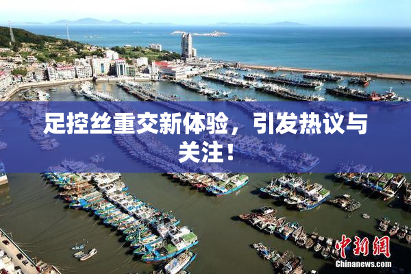 足控丝重交新体验，引发热议与关注！