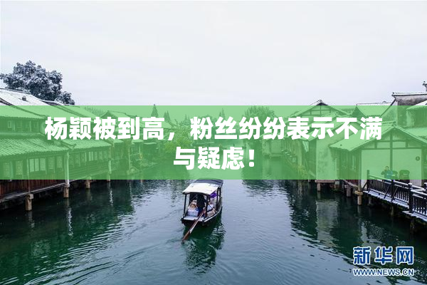 杨颖被到高，粉丝纷纷表示不满与疑虑！