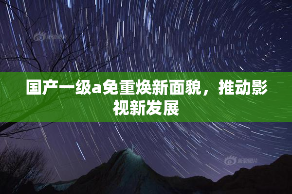 国产一级a免重焕新面貌，推动影视新发展