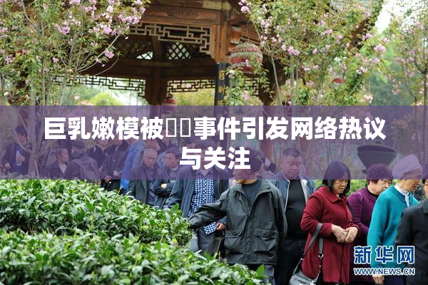 巨乳嫩模被❌‌事件引发网络热议与关注