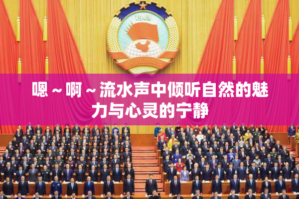 嗯～啊～流水声中倾听自然的魅力与心灵的宁静