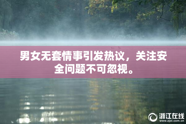 男女无套情事引发热议，关注安全问题不可忽视。
