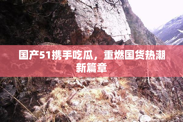 国产51携手吃瓜，重燃国货热潮新篇章