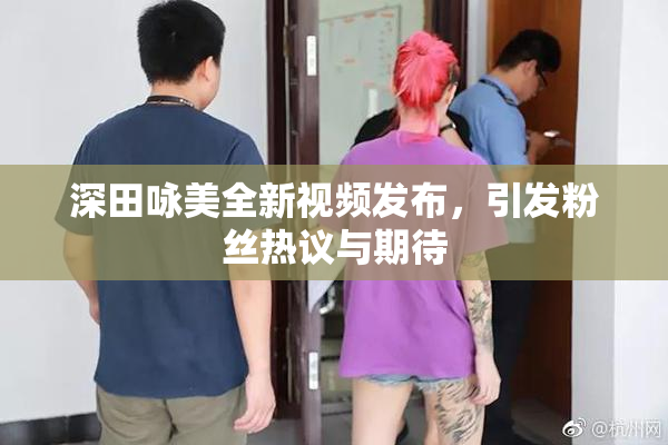 深田咏美全新视频发布，引发粉丝热议与期待