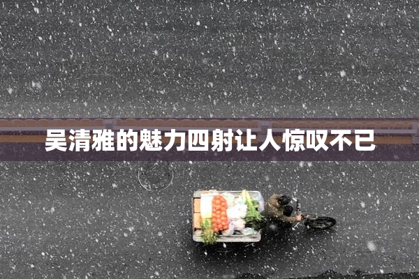吴清雅的魅力四射让人惊叹不已