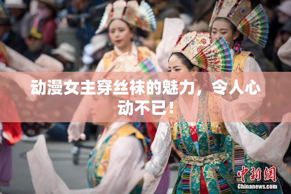 动漫女主穿丝袜的魅力，令人心动不已！