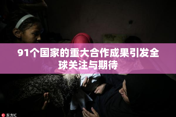 91个国家的重大合作成果引发全球关注与期待