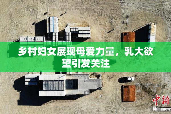 乡村妇女展现母爱力量，乳大欲望引发关注