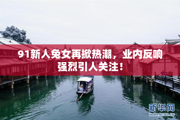 91新人兔女再掀热潮，业内反响强烈引人关注！