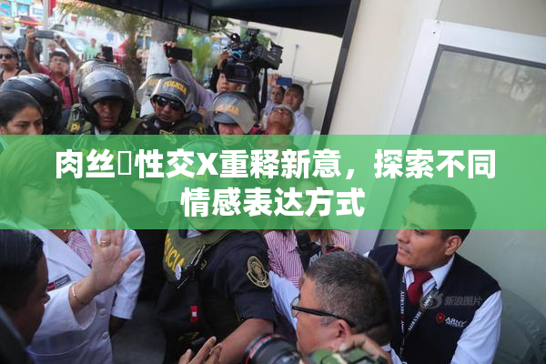 肉丝祙性交X重释新意，探索不同情感表达方式