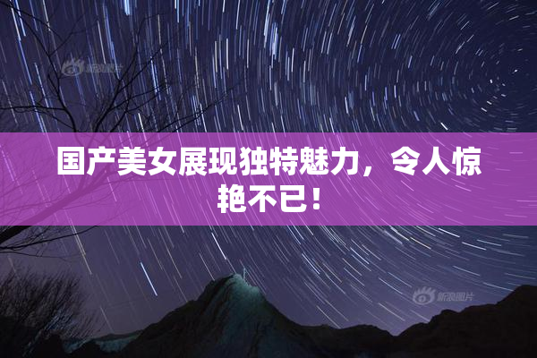 国产美女展现独特魅力，令人惊艳不已！