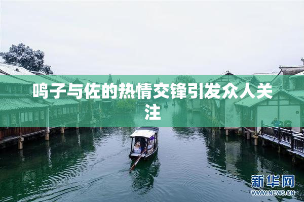 鸣子与佐的热情交锋引发众人关注