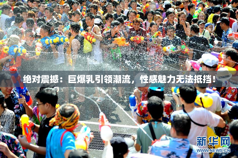 绝对震撼：巨爆乳引领潮流，性感魅力无法抵挡！