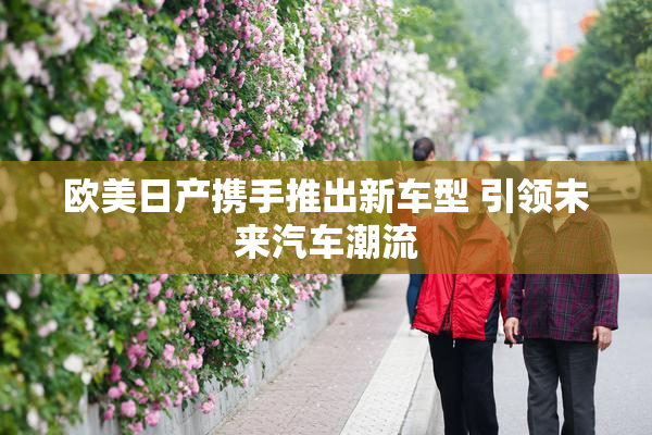 欧美日产携手推出新车型 引领未来汽车潮流