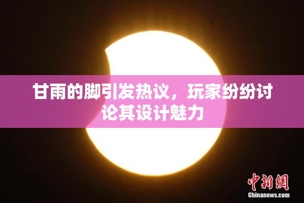 甘雨的脚引发热议，玩家纷纷讨论其设计魅力