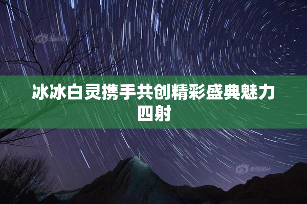 冰冰白灵携手共创精彩盛典魅力四射
