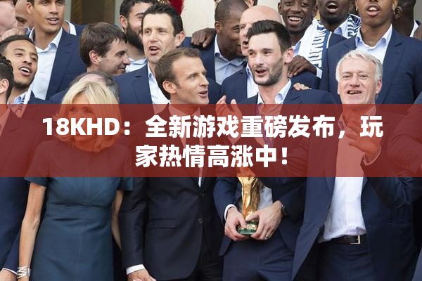 18KHD：全新游戏重磅发布，玩家热情高涨中！