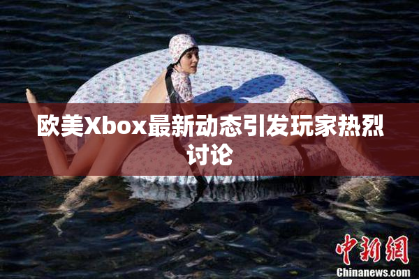 欧美Xbox最新动态引发玩家热烈讨论