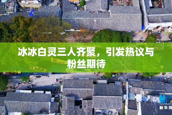 冰冰白灵三人齐聚，引发热议与粉丝期待