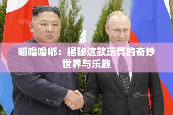 嘟噜噜嘟：揭秘这款玩具的奇妙世界与乐趣