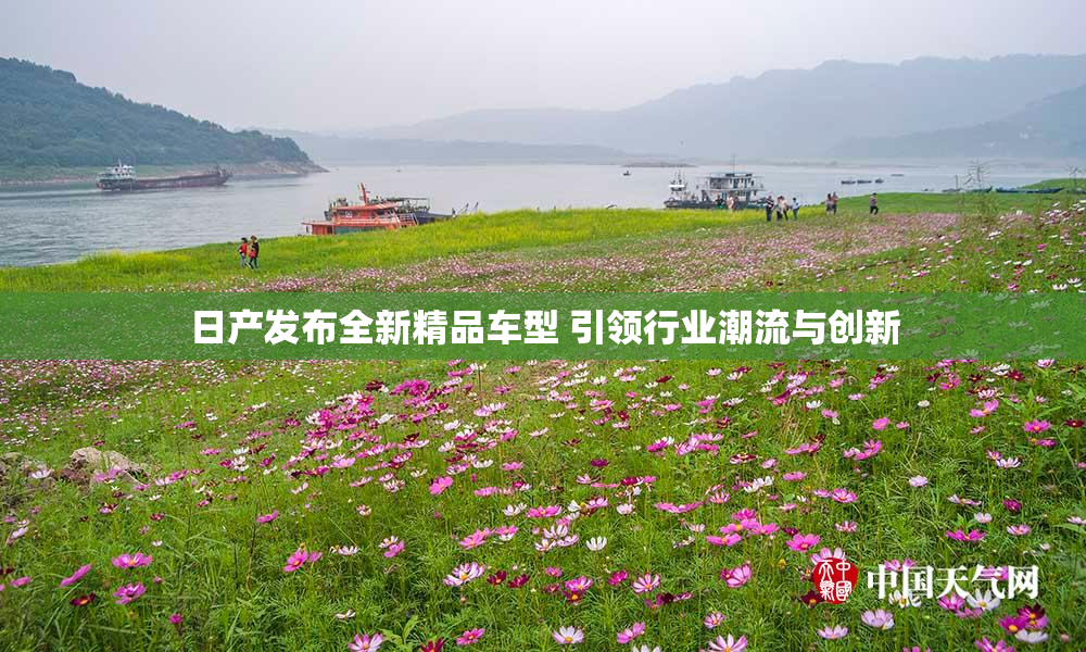日产发布全新精品车型 引领行业潮流与创新