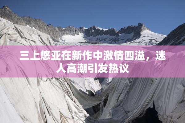 三上悠亚在新作中激情四溢，迷人高潮引发热议