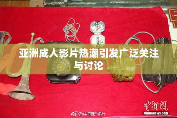 亚洲成人影片热潮引发广泛关注与讨论