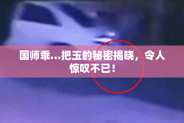 国师乖…把玉的秘密揭晓，令人惊叹不已！