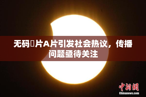 无码婬片A片引发社会热议，传播问题亟待关注