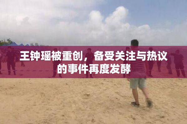 王钟瑶被重创，备受关注与热议的事件再度发酵