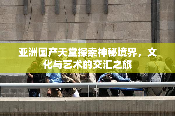 亚洲国产天堂探索神秘境界，文化与艺术的交汇之旅