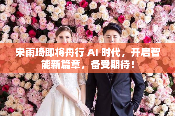 宋雨琦即将舟行 AI 时代，开启智能新篇章，备受期待！