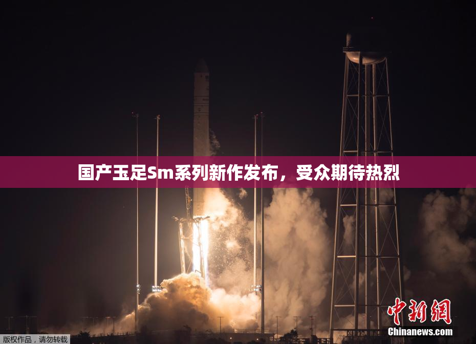 国产玉足Sm系列新作发布，受众期待热烈
