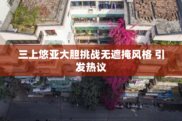 三上悠亚大胆挑战无遮掩风格 引发热议