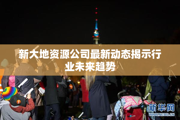 新大地资源公司最新动态揭示行业未来趋势