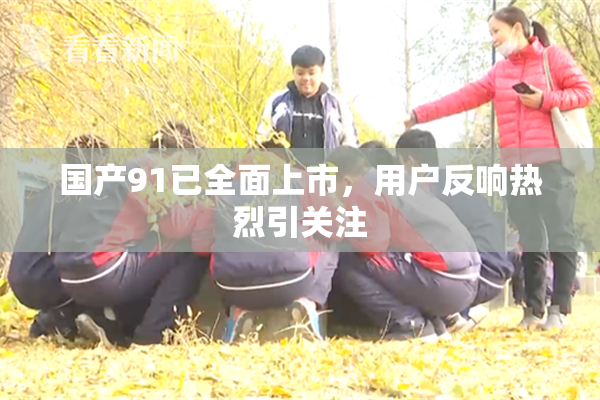 国产91已全面上市，用户反响热烈引关注